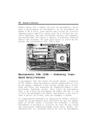 58 MONTAGEM DE COMPUTADORES
Quanto maior for o número de bits do barramento, maior
será a performance do barramento. Se um barramento de
dados é de 8 bits, logo existe uma trilha de circuito
impresso para cada bit; nesse caso há 8 trilhas de cir-
cuito impresso, que são facilmente vistas, por exemplo,
nas placas-mãe. Na figura a seguir, é possível observar
dentro das elipses, de cima para baixo os slots de ex-
pansão dos barramentos PCI, ISA e VLB.
Barramento ISA (ISA – Industry Stan-
dard Architeture)
O barramento ISA vem sendo utilizado desde o primeiro
PC-XT (8088). Esse barramento sofreu adaptações ao lon-
go do tempo, chegando à sua última versão que é utili-
zada até hoje, por questões de compatibilidade e sim-
plicidade. Existem, então, dois tipos de barramento
ISA: o de 8 bits de barramento de dados (PC-XT) e o de
16 bits de barramento de dados, que passou a ser utili-
zado a partir do PC-AT, como por exemplo o 80286.
Os computadores baseados na arquitetura 80286, necessi-
tavam de um barramento mais eficiente do que foi empre-
gado no PC-XT, então a solução foi estender o antigo
barramento e projetar o circuito do novo de tal forma
que mantivesse compatibilidade entre eles. Então, foi
desenvolvida uma extensão física do slot do barramento
 