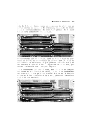 ARQUITETURA DE COMPUTADORES 59
ISA de 8 bits, tendo mais um segmento de slot com as
novas linhas de dados e de endereço, mantendo no mesmo
slot a compatibilidade de conectar placas de 8 bits
neste novo barramento de 16 bits.
O barramento ISA de 8 bits, além de ter 8 bits de lar-
gura de banda no barramento de dados, tem 20 bits no
barramento de endereço, o que permite acessar até 1 MB
de memória e operar a uma freqüência de 4,77 Mhz, po-
dendo transmitir até 1 MB por segundo.
Já o barramento ISA de 16 bits, tem 16 bits de largura
de banda no barramento de dados, 24 bits no barramento
de endereço, o que permite acessar até 16 MB de memória
e operar a uma freqüência de 8 Mhz, podendo transmitir
até 8 MB por segundo.
 
