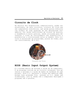 ARQUITETURA DE COMPUTADORES 61
Circuito de Clock
Na maioria dos dispositivos computacionais, podem ser
encontrados, em seus circuitos, cristais de clock que
são componentes eletrônicos, que geram pulsos elétricos
com formato de onda quadrada em uma determinada fre-
qüência. Por serem constituídos de cristal de quartzo,
a freqüência é muito precisa, sendo utilizada para de-
terminar o ritmo de funcionamento dos dispositivos e
possibilitar a sincronização entre os mesmos. Este cir-
cuito é encontrado em placas-mãe, placas de vídeo, pla-
cas controladoras, HD e etc.
Circuíto de Clock
BIOS (Basic Input Output System)
É o sistema básico de entrada e saída de um computador.
É um programa contido em um circuito integrado. Ele ge-
rencia a entrada e a saída de dados do hardware do com-
putador. Este C.I. pertence à classe das memórias ROM,
porque esse programa fica gravado no C.I. mesmo sem
alimentação, isto é, mesmo com o computador desligado o
programa não é perdido.
 