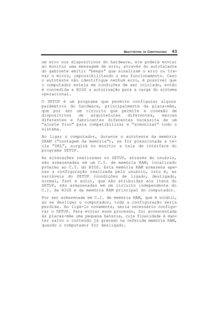 ARQUITETURA DE COMPUTADORES 63
um erro nos dispositivos do hardware, ele poderá enviar
ao monitor uma mensagem de erro, através do autofalante
do gabinete emitir “beeps” que sinalizam o erro ou tra-
var o micro, impossibilitando o seu funcionamento. Caso
o autoteste não identifique nenhum erro, é possível que
o computador esteja em condições de ser iniciado, então
é concedida a BIOS a autorização para a carga do sistema
operacional.
O SETUP é um programa que permite configurar alguns
parâmetros do hardware, principalmente da placa-mãe,
que por ser um circuito que permite a conexão de
dispositivos de arquiteturas diferentes, marcas
diferentes e fabricantes diferentes necessita de um
“ajuste fino” para compatibilizar e “armonizar” todo o
sistema.
Ao ligar o computador, durante o autoteste da memória
DRAM (“contagem da memória”), se for pressionada a te-
cla “DEL”, surgirá no monitor a tela de interface do
programa SETUP.
As alterações realizadas no SETUP, através do usuário,
são armazenadas em um C.I. de memória RAM, localizado
próximo ao C.I. do BIOS. Esta memória RAM armazena ape-
nas a configuração realizada pelo usuário, isto é, as
variáveis do SETUP (condições de ligado, desligado,
normal, fast e auto), que são atribuídas aos itens do
SETUP, são armazenadas em um circuito independente do
C.I. da BIOS e da memória RAM principal do computador.
Por ser armazenada em C.I. de memória RAM, que é volátil,
ao se desligar o computador, toda a configuração seria
perdida. Ao ligá-lo novamente, seria necessário configu-
rar o SETUP. Para evitar esse processo, foi acrescentada
às placas-mãe uma pequena bateria, cuja finalidade é man-
ter salvo o conteúdo já gravado na referida memória RAM,
quando o computador for desligado.
 