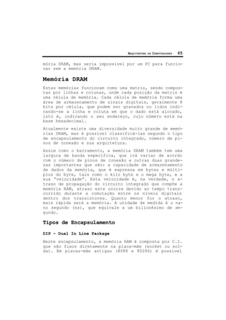 ARQUITETURA DE COMPUTADORES 65
mória SRAM, mas seria impossível por um PC para funcio-
nar sem a memória DRAM.
Memória DRAM
Estas memórias funcionam como uma matriz, sendo compos-
tas por linhas e colunas, onde cada posição da matriz é
uma célula de memória. Cada célula de memória forma uma
área de armazenamento de sinais digitais, geralmente 8
bits por célula, que podem ser gravados ou lidos indi-
cando-se a linha e coluna em que o dado está alocado,
isto é, indicando o seu endereço, cujo número está na
base hexadecimal.
Atualmente existe uma diversidade muito grande de memó-
rias DRAM, mas é possível classificá-las segundo o tipo
de encapsulamento do circuito integrado, número de pi-
nos de conexão e sua arquitetura.
Assim como o barramento, a memória DRAM também tem uma
largura de banda específica, que irá variar de acordo
com o número de pinos de conexão e outras duas grande-
zas importantes que são: a capacidade de armazenamento
de dados da memória, que é expressa em bytes e múlti-
plos do byte, tais como o kilo byte e o mega byte, e a
sua “velocidade”. Esta velocidade é, na verdade, o a-
traso de propagação do circuito integrado que compõe a
memória RAM, atraso este ocorre devido ao tempo trans-
corrido durante a comutação entre os níveis digitais
dentro dos transistores. Quanto menor for o atraso,
mais rápida será a memória. A unidade de medida é o na-
no segundo (ns), que equivale a um bilionésimo de se-
gundo.
Tipos de Encapsulamento
DIP – Dual In Line Package
Neste encapsulamento, a memória RAM é composta por C.I.
que são fixos diretamente na placa-mãe (socket ou sol-
da). Em placas-mãe antigas (8088 e 80286) é possível
 