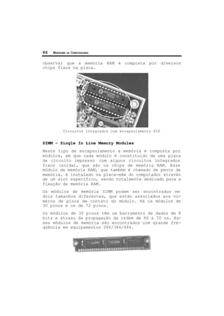 66 MONTAGEM DE COMPUTADORES
observar que a memória RAM é composta por diversos
chips fixos na placa.
Circuitos integrados com encapsulamento DIP
SIMM – Single In Line Memory Modules
Neste tipo de encapsulamento a memória é composta por
módulos, em que cada módulo é constituído de uma placa
de circuito impresso com alguns circuitos integrados
fixos (solda), que são os chips de memória RAM. Esse
módulo de memória RAM, que também é chamado de pente de
memória, é instalado na placa-mãe do computador através
de um slot específico, sendo totalmente dedicado para a
fixação de memória RAM.
Os módulos de memória SIMM podem ser encontrados em
dois tamanhos diferentes, que estão associados aos nú-
meros de pinos de contato do módulo. Há os módulos de
30 pinos e os de 72 pinos.
Os módulos de 30 pinos têm um barramento de dados de 8
bits e atraso de propagação da ordem de 80 a 70 ns. Es-
ses módulos de memória são encontrados com grande fre-
qüência em equipamentos 286/386/486.
 