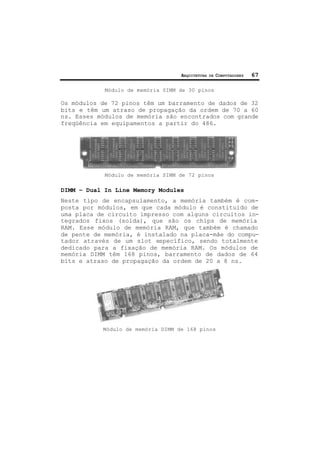 ARQUITETURA DE COMPUTADORES 67
Módulo de memória SIMM de 30 pinos
Os módulos de 72 pinos têm um barramento de dados de 32
bits e têm um atraso de propagação da ordem de 70 a 60
ns. Esses módulos de memória são encontrados com grande
freqüência em equipamentos a partir do 486.
Módulo de memória SIMM de 72 pinos
DIMM – Dual In Line Memory Modules
Neste tipo de encapsulamento, a memória também é com-
posta por módulos, em que cada módulo é constituído de
uma placa de circuito impresso com alguns circuitos in-
tegrados fixos (solda), que são os chips de memória
RAM. Esse módulo de memória RAM, que também é chamado
de pente de memória, é instalado na placa-mãe do compu-
tador através de um slot específico, sendo totalmente
dedicado para a fixação de memória RAM. Os módulos de
memória DIMM têm 168 pinos, barramento de dados de 64
bits e atraso de propagação da ordem de 20 a 8 ns.
Módulo de memória DIMM de 168 pinos
 