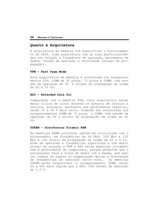 68 MONTAGEM DE COMPUTADORES
Quanto à Arquitetura
A arquitetura da memória irá especificar o funcionamen-
to do CHIP. Cada arquitetura tem as suas particularida-
des com relação à freqüência de operação, barramento de
dados, tensão de operação e velocidade (atraso de pro-
pagação).
FPM – Fast Page Mode
Esta arquitetura de memória é encontrada nos encapsula-
mentos DIP, SIMM de 30 pinos, 72 pinos e DIMM. Com ten-
são de operação de 5V e atraso de propagação da ordem
de 80 e 70 ns.
EDO – Extended Data Out
Comparando com a memória FPM, esta arquitetura exige
menos ciclos de clock durante os acessos de leitura e
escrita, portanto, apresenta uma performance superior,
sendo 15 a 30 % mais veloz. Podendo ser encontrada nos
encapsulamentos SIMM de 72 pinos e DIMM. Com tensão de
operação de 5V e atraso de propagação da ordem de 60
ns.
SDRAM – Sincrhonous Dinamic RAM
As memórias DRAM síncronas operam em sincronismo com o
processador, em freqüências de 66 Mhz, 100 Mhz e 133
Mhz e com atraso de propagação da ordem de 20 a 8 ns.
Além de operarem a freqüências superiores e com menor
atraso em relação a FPM e EDO estas memórias incremen-
tam a performance do computador, porque permitem que o
processador faça a troca de dados com a mesma, sem ado-
tar tempos de espera ou compensação devido a diferenças
de freqüências de operação entre eles. As memórias
SDRAM estão disponíveis no encapsulamento DIMM, sendo
25 a 50% mais rápida que a EDO. Com tensão de operação
de 3.3 V.
 