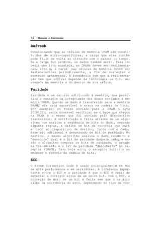 70 MONTAGEM DE COMPUTADORES
Refresh
Considerando que as células de memória DRAM são consti-
tuídas de micro-capacitores, a carga que eles contêm
pode fluir de volta ao circuito com o passar do tempo.
Se a carga for perdida, os dados também serão. Para im-
pedir que isto aconteça, as DRAMs devem ser realimenta-
das, isto é, a carga nas células de memória devem ser
restabelecidas periodicamente, a fim de sustentar o
conteúdo armazenado. A freqüência com que a realimenta-
ção tem que ocorrer depende da tecnologia de C.I. em-
pregada na memória e do design de sua célula.
Paridade
Paridade é um recurso adicionado à memória, que permi-
tirá o controle da integridade dos dados enviados à me-
mória DRAM. Quando um dado é transferido para a memória
DRAM, ele está suscetível a erros na cadeia de bits.
Por exemplo: se fosse enviado para a DRAM o byte
10101001, seria possível verificar se o byte que chegou
na DRAM é o mesmo que foi enviado pelo dispositivo
transmissor. A verificação é feita através de um algo-
ritmo que analisa a seqüência de bits do dado, segundo
algumas regras, e define um bit de controle que será
enviado ao dispositivo de destino, junto com o dado.
Esse bit adicional é denominado de bit de paridade. No
destino, o mesmo algoritmo analisa o dado recebido e
“descobre” qual é o bit de paridade daquele dado, e en-
tão o algoritmo compara os bits de paridade, o gerado
na transmissão e o bit de paridade “descoberto” no re-
ceptor (DRAM). Caso haja erro, o receptor solicita ao
emissor o reenvio da cadeia de bits.
ECC
O Error Correction Code é usado principalmente em PCs
de alta performance e em servidores. A diferença impor-
tante entre o ECC e a paridade é que o ECC é capaz de
detectar e corrigir erros de um único bit. Com o ECC, a
correção de erro de um bit é feita sem que o usuário
saiba da ocorrência do erro. Dependendo do tipo de con-
 