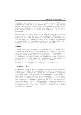 ARQUITETURA DE COMPUTADORES 71
trolador de memória usado no computador, o ECC pode
também detectar os erros raros de 2, 3 ou 4 bits de me-
mória. No entanto, mesmo que o ECC possa detectar estes
erros múltiplos, ele só pode corrigir erros de um único
bit. Neste caso, o circuito ECC informará um erro de
paridade.
Usando um algoritmo especial e trabalhando em conjunto
com o controlador de memória, o circuito ECC insere os
bits ECC nos bits de dados e eles são armazenados jun-
tos na memória. Quando um dado é solicitado da memória,
o controlador de memória decodifica os bits ECC e de-
termina se um ou mais bits do dado estão falhos.
SRAM
A SRAM constitui a memória cache do PC, ela fica loca-
lizada na placa-mãe, acoplada ao barramento, operando
como um elemento intermediário entre o processador e a
memória DRAM. Esta intermediação possibilita compensar
a diferença de velocidades de operação entre o proces-
sador, que utiliza taxas de transferência de dados su-
perior à taxa de recepção de dados da DRAM.
Quanto à localização do cache existem dois tipos:
Interno (L1)
A memória cache é dita interna, quando a mesma está si-
tuada no interior do encapsulamento do processador. Sua
finalidade é servir de região de armazenamento temporá-
rio para dados que entram no processador. Esta memória
SRAM foi colocada dentro do processador a fim de obter
uma memória intermediária entre o processador e a DRAM,
que operasse na mesma freqüência de clock do processa-
dor. Com isso, tanto o processador quanto a cache in-
terna trabalham na mesma velocidade, gerando um aumento
na performance do sistema, o que não ocorre com a memó-
ria cache externa.
 