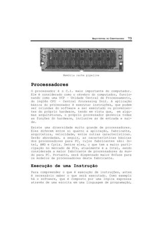 ARQUITETURA DE COMPUTADORES 73
Memória cache pipeline
Processadores
O processador é o C.I. mais importante do computador.
Ele é considerado como o cérebro do computador, funcio-
nando como uma UCP – Unidade Central de Processamento,
do inglês CPU – Central Processing Unit. A aplicação
básica do processador é executar instruções, que podem
ser oriundas do software a ser executado ou provenien-
tes do próprio hardware, tendo em vista que, em algu-
mas arquiteturas, o próprio processador gerencia todas
as funções do hardware, inclusive as de entrada e saí-
da.
Existe uma diversidade muito grande de processadores.
Eles diferem entre si quanto a aplicação, fabricante,
arquitetura, velocidade, entre outras características.
Serão abordadas, a seguir, as características básicas
dos processadores para PC, cujos fabricantes são: In-
tel, AMD e Cyrix. Dentre eles, o que tem a maior parti-
cipação no mercado de PCs, atualmente é a Intel, sendo
considerada a maior fabricante de processadores do mun-
do para PC. Portanto, será dispensado maior ênfase para
os modelos de processadores deste fabricante.
Execução de uma Instrução
Para compreender o que é execução de instruções, antes
é necessário saber o que será executado. Como exemplo
há o software, que é composto por uma lógica expressa
através de uma escrita em uma linguagem de programação,
 