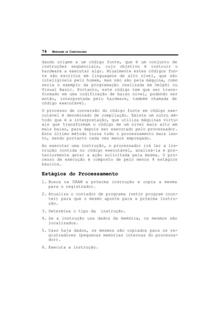 74 MONTAGEM DE COMPUTADORES
dando origem a um código fonte, que é um conjunto de
instruções seqüenciais, cujo objetivo é instruir o
hardware a executar algo. Atualmente estes códigos fon-
te são escritos em linguagens de alto nível, que são
inteligíveis pelo homem, mas não são pela máquina, como
seria o exemplo da programação realizada em Delphi ou
Visual Basic. Portanto, este código tem que ser trans-
formado em uma codificação de baixo nível, podendo ser
então, interpretada pelo hardware, também chamada de
código executável.
O processo de conversão do código fonte em código exe-
cutável é denominado de compilação. Existe um outro mé-
todo que é a interpretação, que utiliza máquinas virtu-
ais que transformam o código de um nível mais alto em
mais baixo, para depois ser executado pelo processador.
Este último método torna todo o processamento mais len-
to, sendo portanto cada vez menos empregado.
Ao executar uma instrução, o processador irá ler a ins-
trução contida no código executável, analisá-la e pos-
teriormente gerar a ação solicitada pela mesma. O pro-
cesso de execução é composto de pelo menos 8 estágios
básicos.
Estágios do Processamento
1. Busca na DRAM a próxima instrução e copia a mesma
para o registrador.
2. Atualiza o contador de programa (vetor program coun-
ter) para que o mesmo aponte para a próxima instru-
ção.
3. Determina o tipo da instrução.
4. Se a instrução usa dados da memória, os mesmos são
localizados.
5. Caso haja dados, os mesmos são copiados para os re-
gistradores (pequenas memórias internas do processa-
dor).
6. Executa a instrução.
 