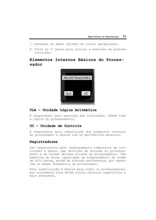ARQUITETURA DE COMPUTADORES 75
7. Armazena os dados obtidos em locais apropriados.
8. Volta ao 1º passo para iniciar a execução da próxima
instrução.
Elementos Internos Básicos do Proces-
sador
ULA – Unidade Lógica Aritmética
É responsável pela execução das instruções. Detém toda
a lógica do processamento.
UC – Unidade de Controle
É responsável pela comunicação dos elementos internos
do processador e destes com os periféricos externos.
Registradores
São responsáveis pelo armazenamento temporário de ins-
truções e dados, que servirão de entrada ao processa-
mento e de saídas obtidas através do processamento. São
memórias de baixa capacidade de armazenamento da ordem
de kilo bytes, porém de elevada performance, por opera-
rem na mesma freqüência do processador.
Esta constituição é básica para todos os processadores,
mas atualmente eles detêm outros recursos específicos e
mais avançados.
 