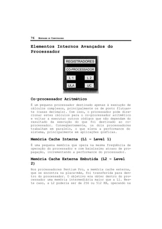 76 MONTAGEM DE COMPUTADORES
Elementos Internos Avançados do
Processador
Co-processador Aritmético
É um pequeno processador destinado apenas à execução de
cálculos complexos, principalmente os de ponto flutuan-
te (casas decimais). Com isso, o processador pode dire-
cionar estes cálculos para o co-processador aritmético
e voltar a executar outros códigos que não dependam do
resultado da execução do que foi destinado ao co-
processador. Conseqüentemente, os dois processadores
trabalham em paralelo, o que eleva a performance do
sistema, principalmente em aplicações gráficas.
Memória Cache Interna (L1 – Level 1)
É uma pequena memória que opera na mesma freqüência de
operação do processador e com baixíssimo atraso de pro-
pagação, incrementando a performance do processador.
Memória Cache Externa Embutida (L2 – Level
2)
Nos processadores Pentium Pro, a memória cache externa,
que se encontra na placa-mãe, foi transferida para den-
tro do processador. O objetivo era obter dentro do pro-
cessador uma memória intermediária maior que a L1. Nes-
te caso, a L2 poderia ser de 256 ou 512 KB, operando na
 
