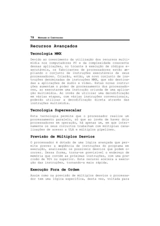 78 MONTAGEM DE COMPUTADORES
Recursos Avançados
Tecnologia MMX
Devido ao crescimento da utilização dos recursos multi-
mídia nos computadores PC e da complexidade crescente
dessas aplicações, no tocante à execução de códigos e-
xecutáveis, os fabricantes de processadores estão am-
pliando o conjunto de instruções executáveis de seus
processadores. Criarão, então, um novo conjunto de ins-
truções denominadas de instruções MMX, que são destina-
das a aplicações de áudio e vídeo. Estas novas instru-
ções aumentam o poder de processamento dos processado-
res, ao executarem uma instrução oriunda de uma aplica-
ção multimídia. Ao invés de utilizar uma decodificação
em várias etapas, com várias instruções convencionais,
poderão utilizar a decodificação direta através das
instruções multimídia.
Tecnologia Superescalar
Esta tecnologia permite que o processador realize um
processamento paralelo, só que ao invés de haver dois
processadores em operação, há apenas um, em que inter-
namente os seus circuitos trabalham com múltiplas cana-
lizações de acesso a ULA e múltiplos pipelines.
Previsão de Múltiplos Desvios
O processador é dotado de uma lógica avançada que per-
mite prever a seqüência de instruções do programa em
execução, analisando os possíveis desvios que podem o-
correr. Dessa forma, torna-se previsível o endereço de
memória que contém as próximas instruções, com uma pre-
cisão de 90% ou superior. Este recurso acelera a execu-
ção das instruções, tornando-a mais rápida.
Execução Fora de Ordem
Assim como na previsão de múltiplos desvios o processa-
dor tem uma lógica específica, desta vez, voltada para
 