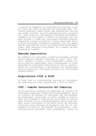 ARQUITETURA DE COMPUTADORES 79
a análise da seqüência de instruções do programa, a fim
de criar uma ordem de execução de instruções mais efi-
ciente possível, mesmo tendo que executá-las fora de
sua ordem original, que fora determinada pelo programa-
dor. Seria como se o processador estivesse otimizando a
seqüência de instruções no momento da execução, mas que
para alterar a ordem das instruções houvesse diversos
requisitos a serem satisfeitos. O mais importante deles
é obter instruções totalmente autônomas, que não depen-
dam do resultado de outras instruções para serem execu-
tadas. Como resultado do processo, há o aumento da per-
formance do sistema.
Execução Especulativa
Na seqüência de instruções a serem processadas, existem
muitos desvios lógicos (condições do tipo: “se”, “en-
tão”, “senão” e “caso”), cujo “resultado” (caminho ló-
gico) pode ser especulado. Caso o processador já tenha
executado as instruções posteriores ao desvio, quando o
mesmo for concretizado, o processador não necessitará
executar parte das instruções presentes na ramificação
daquele desvio.
Arquitetura CISC e RISC
A forma como os processadores executam as instruções
são definidas por duas arquiteturas a CISC e a RISC.
CISC – Complex Instruction Set Computing
Os processadores baseados na computação de conjunto de
instruções complexas contêm uma microprogramação, que é
um conjunto de códigos de instruções que são gravados
no processador. Permitindo ao mesmo, receber as instru-
ções dos programas e executá-las utilizando as instru-
ções contidas na sua microprogramação, seria como que-
brar estas instruções já em baixo nível em diversas
instruções mais próximas do hardware, que são as ins-
truções contidas no microcódigo do processador. Como
característica marcante, esta arquitetura contém um
 