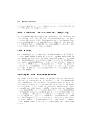 80 MONTAGEM DE COMPUTADORES
conjunto grande de instruções, em que a maioria tem um
elevado grau de complexidade.
RISC – Reduced Instruction Set Computing
Os processadores baseados na computação de conjunto de
instruções reduzido não tem microprogramação, as ins-
truções são executadas diretamente pelo hardware. Como
característica, esta arquitetura, além de não ter mi-
crocódigo, tem o conjunto de instruções reduzido, bem
como baixo nível de complexidade.
CISC x RISC
Na comparação entre as duas arquiteturas é difícil a-
firmar qual delas é mais eficiente, porque dependerá da
aplicação em questão, em que, uma irá superar a outra
em determinadas execuções. Mas, levando em considera-
ção suas características, é possível afirmar que, na
teoria, a RISC é mais eficiente que a CISC. Os proces-
sadores da plataforma Intel utilizam uma arquitetura
híbrida, a fim de retirar proveito das vantagens gera-
das por ambas.
Evolução dos Processadores
Ao longo dos últimos anos, os processadores têm evolu-
ído muito rápidamente. A indústria de processadores
tem trabalhado em projetos sucessivos sem parar e re-
centemente quando elas apresentam um produto, já estão
prototipando e testando um segundo processador mais
avançado e, pelo menos, estão também com um terceiro
já na prancheta de projetos. Tudo isso para acompanhar
a crescente demanda mundial por processamento mais ve-
loz. Então, toda evolução dos processadores tinha um
único objetivo, que era construir processadores cada
vez mais rápidos, para o que vale aumentar o seu clock
interno, embutir co-processadores, ter cache L1 embu-
tida, assim como a L2, criar novos sets de instruções
e etc.
 