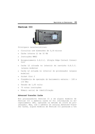 ARQUITETURA DE COMPUTADORES 89
Pentium III
Principais características:
ν Circuitos com dimensões de 0,18 micron
ν Cache interna L1 de 32 KB
ν Instruções MMX2
• Encapsulamento S.E.C.C. (Single Edge Contact Connec-
tor)
ν Cache L2 situada no interior do cartucho S.E.C.C.
(alguns modelos)
ν Cache L2 situada no interior do processador (alguns
modelos)
ν Socket Slot 2
ν Freqüência de operação do barramento externo – 100 e
133 Mhz
ν Tensão de 1,65 volts
ν 70 novas instruções
ν Número serial de identificação
Advanced Transfer Cache
Nos processadores Pentium II e em alguns modelos de
Pentium III a memória cache L2 foi introduzida no en-
capsulamento SEC, operando na metade do clock do pro-
cessador. Mas, com o advento do recurso Advanced Trans-
fer Cache, alguns modelos de Pentium III passaram a ter
 