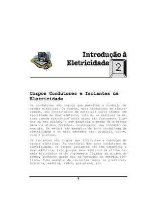 9
2
Corpos Condutores e Isolantes de
Eletricidade
Os condutores são corpos que permitem a condução de
cargas elétricas. Os corpos, bons condutores de eletri-
cidade, são constituídos de materiais cujos átomos têm
facilidade de doar elétrons, isto é, os elétrons da úl-
tima camada eletrônica deste átomo são fracamente liga-
dos ao seu núcleo, o que propicia a perda de elétrons
para os átomos vizinhos, ocasionando uma condução de
energia. Os metais são exemplos de bons condutores de
eletricidade e os mais adotados são: alumínio, cobre,
ouro e platina.
Os isolantes são corpos que dificultam a condução de
cargas elétricas. Ao contrário dos bons condutores de
eletricidade, os corpos isolantes não têm tendência a
doar elétrons, isto porque seus elétrons da última ca-
mada eletrônica estão fortemente ligados ao núcleo do
átomo, portanto quase não há condução de energia elé-
trica. Como exemplo de isolantes temos os plásticos,
borracha, madeira, vidro, porcelana, etc.
 