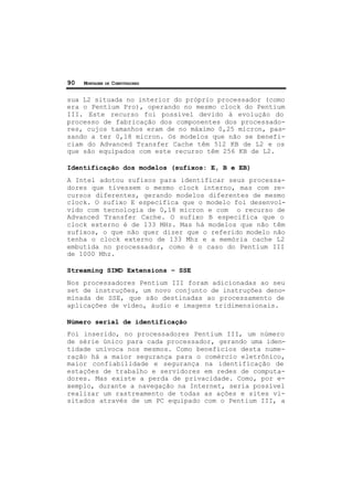 90 MONTAGEM DE COMPUTADORES
sua L2 situada no interior do próprio processador (como
era o Pentium Pro), operando no mesmo clock do Pentium
III. Este recurso foi possível devido à evolução do
processo de fabricação dos componentes dos processado-
res, cujos tamanhos eram de no máximo 0,25 micron, pas-
sando a ter 0,18 micron. Os modelos que não se benefi-
ciam do Advanced Transfer Cache têm 512 KB de L2 e os
que são equipados com este recurso têm 256 KB de L2.
Identificação dos modelos (sufixos: E, B e EB)
A Intel adotou sufixos para identificar seus processa-
dores que tivessem o mesmo clock interno, mas com re-
cursos diferentes, gerando modelos diferentes de mesmo
clock. O sufixo E especifica que o modelo foi desenvol-
vido com tecnologia de 0,18 micron e com o recurso de
Advanced Transfer Cache. O sufixo B especifica que o
clock externo é de 133 MHz. Mas há modelos que não têm
sufixos, o que não quer dizer que o referido modelo não
tenha o clock externo de 133 Mhz e a memória cache L2
embutida no processador, como é o caso do Pentium III
de 1000 Mhz.
Streaming SIMD Extensions – SSE
Nos processadores Pentium III foram adicionadas ao seu
set de instruções, um novo conjunto de instruções deno-
minada de SSE, que são destinadas ao processamento de
aplicações de vídeo, áudio e imagens tridimensionais.
Número serial de identificação
Foi inserido, no processadores Pentium III, um número
de série único para cada processador, gerando uma iden-
tidade unívoca nos mesmos. Como benefícios desta nume-
ração há a maior segurança para o comércio eletrônico,
maior confiabilidade e segurança na identificação de
estações de trabalho e servidores em redes de computa-
dores. Mas existe a perda de privacidade. Como, por e-
xemplo, durante a navegação na Internet, seria possível
realizar um rastreamento de todas as ações e sites vi-
sitados através de um PC equipado com o Pentium III, a
 