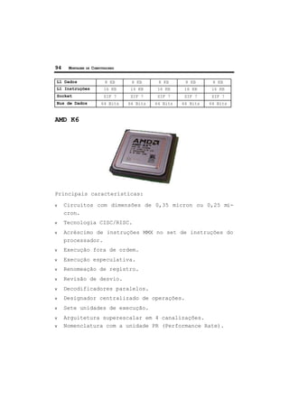 94 MONTAGEM DE COMPUTADORES
L1 Dados 8 KB 8 KB 8 KB 8 KB 8 KB
L1 Instruções 16 KB 16 KB 16 KB 16 KB 16 KB
Socket ZIF 7 ZIF 7 ZIF 7 ZIF 7 ZIF 7
Bus de Dados 64 Bits 64 Bits 64 Bits 64 Bits 64 Bits
AMD K6
Principais características:
ν Circuitos com dimensões de 0,35 micron ou 0,25 mi-
cron.
ν Tecnologia CISC/RISC.
ν Acréscimo de instruções MMX no set de instruções do
processador.
ν Execução fora de ordem.
ν Execução especulativa.
ν Renomeação de registro.
ν Revisão de desvio.
ν Decodificadores paralelos.
ν Designador centralizado de operações.
ν Sete unidades de execução.
ν Arguitetura superescalar em 4 canalizações.
ν Nomenclatura com a unidade PR (Performance Rate).
 