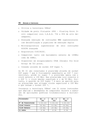 96 MONTAGEM DE COMPUTADORES
ν Utiliza a tecnologia 3DNow!
ν Unidade de ponto flutuante (FPU – Floating Point U-
nit) compatível corn I.E.E.E. 754 e 854 de alto de-
sempenho.
ν Avançada execução de instruções MMX superescalares
com decodIficação e pipelines de execução duplos
ν Microarquitetura superescalar de seis instruções
RISC86 avançada
ν Arquitetura CISC/RISC.
ν Compatível tanto com barramento externo de 100Mhz
como de 66Mhz.
ν Disponível em encapsulamento CPGA (Ceramic Pin Grid
Array) de 321 pinos.
ν Conexão através do socket ZIF Super 7.
Os K6 II são conectados à placa-mãe através do socket
ZIF super 7 que é fisicamente semelhante ao ZIF 7 con-
vencional, porém no super 7 a placa-mãe opera com o
clock externo a 100 Mhz. Nas placas-mãe cujo conector é
o ZIF 7, o clock máximo suportado é o de 83 Mhz. Por-
tanto, a questão do ZIF Super 7 é mais um apelido para
as placas-mãe que atingem clocks superiores a 100 Mhz
e que tenham o socket ZIF 7.
Incorpora a tecnologia 3DNow! com 21 novas instruções
que ampliam o desempenho do computador durante a execu-
ção de aplicações gráficas tridimencionais e multimí-
dia.
Processador K6 – 2
300
K6 – 2
333
K6 – 2
350
Nº de Transistores 9.300.000 9.300.000 9.300.000
Clock Interno 300 Mhz 333 Mhz 350 Mhz
Clock Externo 100 Mhz 100 Mhz 100 Mhz
L1 Dados 32 KB 32 KB 32 KB
 