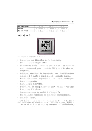 ARQUITETURA DE COMPUTADORES 97
L1 Instruções 32 KB 32 KB 32 KB
Socket ZIF Super 7 ZIF Super 7 ZIF Super 7
Bus de Dados 64 Bits 64 Bits 64 Bits
AMD K6 – 3
Principais características:
ν Circuitos com dimensões de 0,25 micron.
ν Utiliza a tecnologia 3DNow!
ν Unidade de ponto flutuante (FPU – Floating Point U-
nit) compatível corn I.E.E.E. 754 e 854 de alto de-
sempenho.
ν Avançada execução de instruções MMX superescalares
com decodIficação e pipelines de execução duplos.
ν Microarquitetura superescalar de seis instruções
RISC86 avançada.
ν Arquitetura CISC/RISC.
ν Disponível em encapsulamento CPGA (Ceramic Pin Grid
Array) de 321 pinos.
ν Conexão através do socket ZIF Super 7.
ν Dez unidades paralelas de execução especializada.
ν TriLevel Cache.
A AMD inovou com o desenvolvimento do K6 – 3 devido à
implementação de memórias cache em três níveis, tendo a
L1 de 64 KB e a L2 de 256 KB internas ao processador,
 