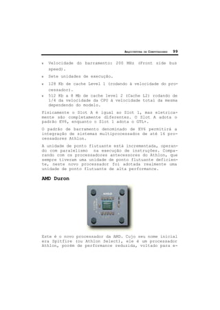 ARQUITETURA DE COMPUTADORES 99
ν Velocidade do barramento: 200 MHz (Front side bus
speed).
ν Sete unidades de execução.
ν 128 Kb de cache Level 1 (rodando à velocidade do pro-
cessador).
ν 512 Kb a 8 Mb de cache level 2 (Cache L2) rodando de
1/4 da velocidade da CPU à velocidade total da mesma
dependendo do modelo.
Fisicamente o Slot A é igual ao Slot 1, mas eletrica-
mente são completamente diferentes. O Slot A adota o
padrão EV6, enquanto o Slot 1 adota o GTL+.
O padrão de barramento denominado de EV6 permitirá a
integração de sistemas multiprocessados de até 16 pro-
cessadores Athlon.
A unidade de ponto flutuante está incrementada, operan-
do com paralelismo na execução de instruções. Compa-
rando com os processadores antecessores do Athlon, que
sempre tiveram uma unidade de ponto flutuante deficien-
te, neste novo processador foi adotada realmente uma
unidade de ponto flutuante de alta performance.
AMD Duron
Este é o novo processador da AMD. Cujo seu nome inicial
era Spitfire (ou Athlon Select), ele é um processador
Athlon, porém de performance reduzida, voltado para e-
 