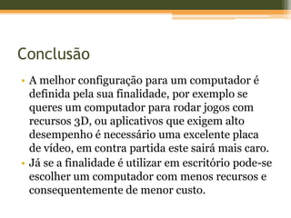 Conclusão
• A melhor configuração para um computador é
  definida pela sua finalidade, por exemplo se
  queres um computador para rodar jogos com
  recursos 3D, ou aplicativos que exigem alto
  desempenho é necessário uma excelente placa
  de vídeo, em contra partida este sairá mais caro.
• Já se a finalidade é utilizar em escritório pode-se
  escolher um computador com menos recursos e
  consequentemente de menor custo.
 