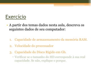 Exercício
• A partir dos temas dados nesta aula, descreva os
  seguintes dados de seu computador:

 1. Capacidade de armazenamento da memória RAM.
 2. Velocidade do processador
 3. Capacidade do Disco Rígido em Gb.
    Verificar se o tamanho do HD corresponde à sua real
     capacidade. Se não, explique o porque.
 