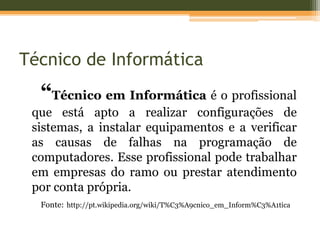 Técnico de Informática
  “Técnico em Informática é o profissional
 que está apto a realizar configurações de
 sistemas, a instalar equipamentos e a verificar
 as causas de falhas na programação de
 computadores. Esse profissional pode trabalhar
 em empresas do ramo ou prestar atendimento
 por conta própria.
  Fonte: http://pt.wikipedia.org/wiki/T%C3%A9cnico_em_Inform%C3%A1tica
 