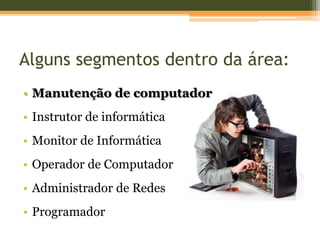 Alguns segmentos dentro da área:
• Manutenção de computador
• Instrutor de informática
• Monitor de Informática
• Operador de Computador
• Administrador de Redes
• Programador
 