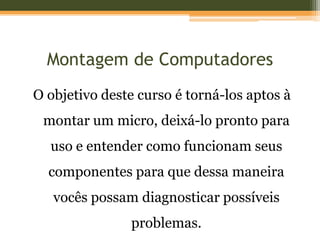 Montagem de Computadores
O objetivo deste curso é torná-los aptos à
 montar um micro, deixá-lo pronto para
  uso e entender como funcionam seus
  componentes para que dessa maneira
   vocês possam diagnosticar possíveis
               problemas.
 
