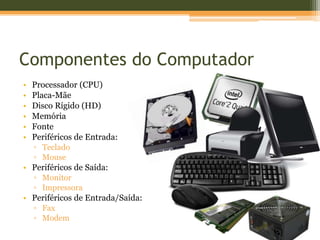 Componentes do Computador
•   Processador (CPU)
•   Placa-Mãe
•   Disco Rígido (HD)
•   Memória
•   Fonte
•   Periféricos de Entrada:
    ▫ Teclado
    ▫ Mouse
• Periféricos de Saída:
    ▫ Monitor
    ▫ Impressora
• Periféricos de Entrada/Saída:
    ▫ Fax
    ▫ Modem
 
