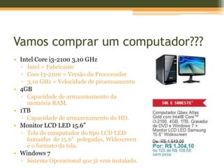 Vamos comprar um computador???
• Intel Core i3-2100 3,10 GHz
  ▫ Intel = Fabricante
  ▫ Core i3-2100 = Versão do Processador
  ▫ 3,10 GHz = Velocidade de processamento
• 4GB
  ▫ Capacidade de armazenamento da
    memória RAM.
• 1TB
  ▫ Capacidade de armazenamento do HD.
• Monitor LCD LED 15.6”
  ▫ Tela do computador do tipo LCD LED
    tamanho de 15.6” polegadas, Widescreen
    é o formato da tela.
• Windows 7
  ▫ Sistema Operacional que já vem instalado.
 