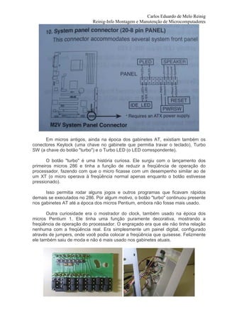 Carlos Eduardo de Melo Reinig
                            Reinig-Info Montagem e Manutenção de Microcomputadores




      Em micros antigos, ainda na época dos gabinetes AT, existiam também os
conectores Keylock (uma chave no gabinete que permitia travar o teclado), Turbo
SW (a chave do botão "turbo") e o Turbo LED (o LED correspondente).

       O botão "turbo" é uma história curiosa. Ele surgiu com o lançamento dos
primeiros micros 286 e tinha a função de reduzir a freqüência de operação do
processador, fazendo com que o micro ficasse com um desempenho similar ao de
um XT (o micro operava à freqüência normal apenas enquanto o botão estivesse
pressionado).

      Isso permitia rodar alguns jogos e outros programas que ficavam rápidos
demais se executados no 286. Por algum motivo, o botão "turbo" continuou presente
nos gabinetes AT até a época dos micros Pentium, embora não fosse mais usado.

       Outra curiosidade era o mostrador do clock, também usado na época dos
micros Pentium 1. Ele tinha uma função puramente decorativa, mostrando a
freqüência de operação do processador. O engraçado era que ele não tinha relação
nenhuma com a freqüência real. Era simplesmente um painel digital, configurado
através de jumpers, onde você podia colocar a freqüência que quisesse. Felizmente
ele também saiu de moda e não é mais usado nos gabinetes atuais.
 