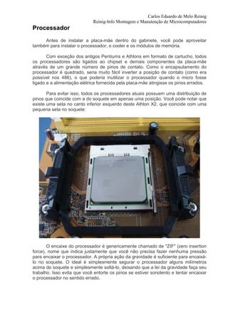 Carlos Eduardo de Melo Reinig
                             Reinig-Info Montagem e Manutenção de Microcomputadores
Processador
     Antes de instalar a placa-mãe dentro do gabinete, você pode aproveitar
também para instalar o processador, o cooler e os módulos de memória.

       Com exceção dos antigos Pentiums e Athlons em formato de cartucho, todos
os processadores são ligados ao chipset e demais componentes da placa-mãe
através de um grande número de pinos de contato. Como o encapsulamento do
processador é quadrado, seria muito fácil inverter a posição de contato (como era
possível nos 486), o que poderia inutilizar o processador quando o micro fosse
ligado e a alimentação elétrica fornecida pela placa-mãe atingisse os pinos errados.

       Para evitar isso, todos os processadores atuais possuem uma distribuição de
pinos que coincide com a do soquete em apenas uma posição. Você pode notar que
existe uma seta no canto inferior esquerdo deste Athlon X2, que coincide com uma
pequena seta no soquete:




       O encaixe do processador é genericamente chamado de "ZIF" (zero insertion
force), nome que indica justamente que você não precisa fazer nenhuma pressão
para encaixar o processador. A própria ação da gravidade é suficiente para encaixá-
lo no soquete. O ideal é simplesmente segurar o processador alguns milímetros
acima do soquete e simplesmente soltá-lo, deixando que a lei da gravidade faça seu
trabalho. Isso evita que você entorte os pinos se estiver sonolento e tentar encaixar
o processador no sentido errado.
 