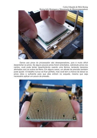 Carlos Eduardo de Melo Reinig
                             Reinig-Info Montagem e Manutenção de Microcomputadores




      Danos aos pinos do processador são desesperadores, pois é muito difícil
desentortar os pinos. Se alguns poucos pinos forem entortados, sobretudo pinos nos
cantos, você pode tentar desentortá-los usando uma lâmina, tentando deixá-los
alinhados com os outros da fileira. Em alguns casos, um alicate de precisão também
pode ajudar. O trabalho nunca vai ficar perfeito, mas você tem a chance de deixar os
pinos retos o suficiente para que eles entrem no soquete, mesmo que seja
necessário aplicar um pouco de pressão.
 