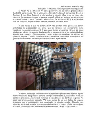 Carlos Eduardo de Melo Reinig
                             Reinig-Info Montagem e Manutenção de Microcomputadores
       O Athlon X2 e o Phenom X4 serão possivelmente os últimos processadores
Intel/AMD para micros PCs a utilizarem o formato tradicional, com pinos. Desde o
Pentium 4 com Core Prescott a Intel adotou o formato LGA, onde os pinos são
movidos do processador para o soquete. A AMD utiliza um sistema semelhante no
soquete-F utilizado pelos Opterons, Athlon Quad FX e Phenom FX e a tendência é
que ele substitua as placas AM2, AM2+ e AM3 nos próximos anos.

       A boa notícia é que no sistema LGA não existem mais pinos para serem
entortados no processador, de forma que ele torna-se um componente muito
resistente mecanicamente. A má é que agora temos um grande número de pinos
ainda mais frágeis no soquete da placa-mãe, o que demanda ainda mais cuidado ao
instalar o processador. Diferentemente dos pinos dos processadores tradicionais, os
pinos do soquete LGA são praticamente impossíveis de desentortar. Ao danificar um
grande número deles, você simplesmente condena a placa-mãe.




      A melhor estratégia continua sendo suspender o processador apenas alguns
milímetros acima dos pinos de contato e simplesmente soltá-lo, deixando o resto por
conta da gravidade. Assim você minimiza a possibilidade de danificar os pinos. No
caso dos processadores soquete 775, duas guias de um dos lados do soquete
impedem que o processador seja encaixado na direção errada. Olhando com
atenção, você verá também uma seta em baixo relevo no canto inferior esquerdo do
soquete, que faz par com a seta decalcada em um dos cantos do processador.
 