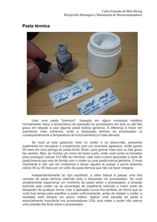 Carlos Eduardo de Melo Reinig
                            Reinig-Info Montagem e Manutenção de Microcomputadores


Pasta térmica




       Usar uma pasta "premium", baseada em algum composto metálico
normalmente reduz a temperatura de operação do processador em dois ou até três
graus em relação a usar alguma pasta branca genérica. A diferença é maior em
overclocks mais extremos, onde a dissipação térmica do processador (e
consequentemente a temperatura de funcionamento) é mais elevada.

      Se você já está gastando mais no cooler e na placa-mãe, pensando
justamente em recuperar o investimento com um overclock agressivo, então gastar
20 reais em uma seringa de pasta Arctic Silver, para ganhar mais dois ou três graus
faz sentido. Mas, ao montar um micro de baixo custo, onde você conta os trocados
para conseguir colocar 512 MB de memória, vale mais à pena aproveitar a dose de
pasta branca que veio de brinde com o cooler ou usar pasta branca genérica. O mais
importante é não cair em modismos e deixar alguém te passar a perna tentando
cobrar 40 ou 50 reais por um vidro de pasta térmica que não vai fazer milagres.

       Independentemente do tipo escolhido, a idéia básica é passar uma fina
camada de pasta térmica cobrindo todo o dissipador do processador. Se você
simplesmente esparramar um montinho de pasta sobre o processador, a pressão
exercida pelo cooler vai se encarregar de espalhá-la cobrindo a maior parte do
dissipador de qualquer forma, mas a aplicação nunca fica perfeita, de forma que se
você tiver tempo para espalhar a pasta uniformemente, antes de instalar o cooler, o
resultado será sempre um pouco melhor. Aplicar uma camada de pasta é
especialmente importante nos processadores LGA, pois neles o cooler não exerce
uma pressão tão forte sobre o processador.
 