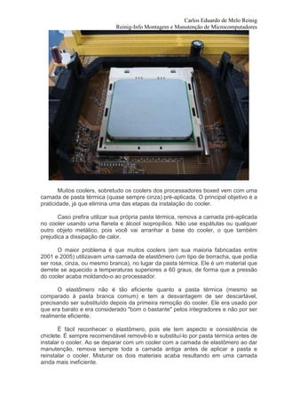Carlos Eduardo de Melo Reinig
                             Reinig-Info Montagem e Manutenção de Microcomputadores




       Muitos coolers, sobretudo os coolers dos processadores boxed vem com uma
camada de pasta térmica (quase sempre cinza) pré-aplicada. O principal objetivo é a
praticidade, já que elimina uma das etapas da instalação do cooler.

       Caso prefira utilizar sua própria pasta térmica, remova a camada pré-aplicada
no cooler usando uma flanela e álcool isopropílico. Não use espátulas ou qualquer
outro objeto metálico, pois você vai arranhar a base do cooler, o que também
prejudica a dissipação de calor.

       O maior problema é que muitos coolers (em sua maioria fabricadas entre
2001 e 2005) utilizavam uma camada de elastômero (um tipo de borracha, que podia
ser rosa, cinza, ou mesmo branca), no lugar da pasta térmica. Ele é um material que
derrete se aquecido a temperaturas superiores a 60 graus, de forma que a pressão
do cooler acaba moldando-o ao processador.

       O elastômero não é tão eficiente quanto a pasta térmica (mesmo se
comparado à pasta branca comum) e tem a desvantagem de ser descartável,
precisando ser substituído depois da primeira remoção do cooler. Ele era usado por
que era barato e era considerado "bom o bastante" pelos integradores e não por ser
realmente eficiente.

       É fácil reconhecer o elastômero, pois ele tem aspecto e consistência de
chiclete. É sempre recomendável removê-lo e substituí-lo por pasta térmica antes de
instalar o cooler. Ao se deparar com um cooler com a camada de elastômero ao dar
manutenção, remova sempre toda a camada antiga antes de aplicar a pasta e
reinstalar o cooler. Misturar os dois materiais acaba resultando em uma camada
ainda mais ineficiente.
 