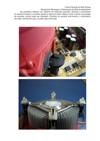 Carlos Eduardo de Melo Reinig
                              Reinig-Info Montagem e Manutenção de Microcomputadores
       As presilhas utilizam um sistema de retenção peculiar. Girando o prendedor
no sentido horário (o sentido oposto à seta em baixo relevo) você o deixa na posição
de encaixe, pronto para ser instalado. Girando no sentido anti-horário, o prendedor
de solta, permitindo que o cooler seja removido:
 
