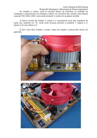 Carlos Eduardo de Melo Reinig
                             Reinig-Info Montagem e Manutenção de Microcomputadores
       Ao instalar o cooler, você só precisa deixar as presilhas na posição de
instalação e pressioná-la em direção a placa. Ao contrário dos coolers para placas
soquete 754, 939 e AM2, você pode encaixar o cooler em qualquer sentido.

      A forma correta de instalar o cooler é ir encaixando uma das presilhas de
cada vez, fazendo um "X", onde você encaixa primeiro a presilha 1, depois a 3,
depois a 2 e por último a 4.

      É bem mais fácil instalar o cooler, antes de instalar a placa-mãe dentro do
gabinete:
 