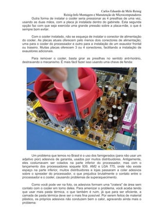 Carlos Eduardo de Melo Reinig
                            Reinig-Info Montagem e Manutenção de Microcomputadores
      Outra forma de instalar o cooler seria pressionar as 4 presilhas de uma vez,
usando as duas mãos, com a placa já instalada dentro do gabinete. Esta segunda
opção faz com que seja exercida uma grande pressão sobre a placa-mãe, o que é
sempre bom evitar.

      Com o cooler instalado, não se esqueça de instalar o conector de alimentação
do cooler. As placas atuais oferecem pelo menos dois conectores de alimentação;
uma para o cooler do processador e outro para a instalação de um exaustor frontal
ou traseiro. Muitas placas oferecem 3 ou 4 conectores, facilitando a instalação de
exaustores adicionais.

      Para remover o cooler, basta girar as presilhas no sentido anti-horário,
destravando o mecanismo. É mais fácil fazer isso usando uma chave de fenda:




       Um problema que temos no Brasil é o uso dos famigerados (para não usar um
adjetivo pior) adesivos de garantia, usados por muitos distribuidores. Antigamente,
eles costumavam ser colados na parte inferior do processador, mas com o
lançamento dos processadores soquete 939, AM2 e LGA 775, onde não existe
espaço na parte inferior, muitos distribuidores e lojas passaram a colar adesivos
sobre o spreader do processador, o que prejudica brutalmente o contato entre o
processador e o cooler, causando problemas de superaquecimento.

       Como você pode ver na foto, os adesivos formam uma "cratera" de área sem
contato com o cooler em torno deles. Para amenizar o problema, você acaba tendo
que usar mais pasta térmica, o que também é ruim, já que para ser eficiente, a
camada de pasta térmica deve ser o mais fina possível. Por serem feitos de material
plástico, os próprios adesivos não conduzem bem o calor, agravando ainda mais o
problema:
 