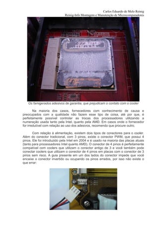 Carlos Eduardo de Melo Reinig
                             Reinig-Info Montagem e Manutenção de Microcomputadores




   Os famigerados adesivos de garantia, que prejudicam o contato com o cooler

        Na maioria dos casos, fornecedores com conhecimento de causa e
preocupados com a qualidade não fazem esse tipo de coisa, até por que, é
perfeitamente possível controlar as trocas dos processadores utilizando a
numeração usada tanto pela Intel, quanto pela AMD. Em casos onde o fornecedor
for irredutível com relação ao uso dos adesivos, recomendo que procure outro.

       Com relação à alimentação, existem dois tipos de conectores para o cooler.
Além do conector tradicional, com 3 pinos, existe o conector PWM, que possui 4
pinos. Ele foi introduzido pela Intel em 2004 e é usado na maioria das placas atuais
(tanto para processadores Intel quanto AMD). O conector de 4 pinos é perfeitamente
compatível com coolers que utilizam o conector antigo de 3 e você também pode
conectar coolers que utilizam o conector de 4 pinos em placas com o conector de 3
pinos sem risco. A guia presente em um dos lados do conector impede que você
encaixe o conector invertido ou ocupando os pinos errados, por isso não existe o
que errar:
 