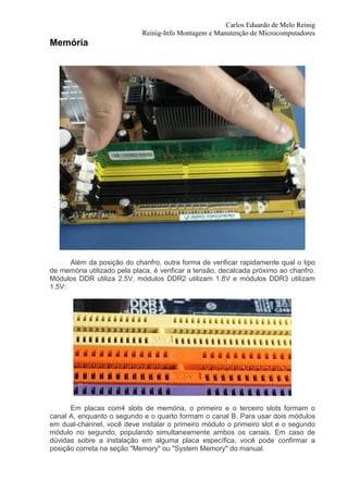 Carlos Eduardo de Melo Reinig
                             Reinig-Info Montagem e Manutenção de Microcomputadores
Memória




      Além da posição do chanfro, outra forma de verificar rapidamente qual o tipo
de memória utilizado pela placa, é verificar a tensão, decalcada próximo ao chanfro.
Módulos DDR utiliza 2.5V, módulos DDR2 utilizam 1.8V e módulos DDR3 utilizam
1.5V:




      Em placas com4 slots de memória, o primeiro e o terceiro slots formam o
canal A, enquanto o segundo e o quarto formam o canal B. Para usar dois módulos
em dual-channel, você deve instalar o primeiro módulo o primeiro slot e o segundo
módulo no segundo, populando simultaneamente ambos os canais. Em caso de
dúvidas sobre a instalação em alguma placa específica, você pode confirmar a
posição correta na seção "Memory" ou "System Memory" do manual.
 