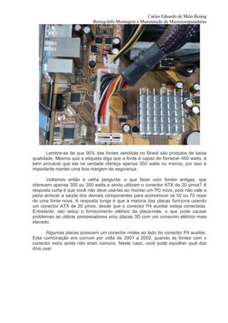 Carlos Eduardo de Melo Reinig
                            Reinig-Info Montagem e Manutenção de Microcomputadores




       Lembre-se de que 90% das fontes vendidas no Brasil são produtos de baixa
qualidade. Mesmo que a etiqueta diga que a fonte é capaz de fornecer 450 watts, é
bem provável que ela na verdade ofereça apenas 350 watts ou menos, por isso é
importante manter uma boa margem de segurança.

       Voltamos então à velha pergunta: o que fazer com fontes antigas, que
oferecem apenas 300 ou 350 watts e ainda utilizam o conector ATX de 20 pinos? A
resposta curta é que você não deve usá-las ao montar um PC novo, pois não vale a
pena arriscar a saúde dos demais componentes para economizar os 50 ou 70 reais
de uma fonte nova. A resposta longa é que a maioria das placas funciona usando
um conector ATX de 20 pinos, desde que o conector P4 auxiliar esteja conectado.
Entretanto, isto reduz o fornecimento elétrico da placa-mãe, o que pode causar
problemas ao utilizar processadores e/ou placas 3D com um consumo elétrico mais
elevado.

       Algumas placas possuem um conector molex ao lado do conector P4 auxiliar.
Esta combinação era comum por volta de 2001 a 2002, quando as fontes com o
conector extra ainda não eram comuns. Neste caso, você pode escolher qual dos
dois usar:
 