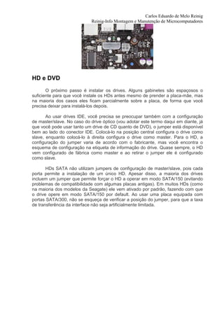 Carlos Eduardo de Melo Reinig
                            Reinig-Info Montagem e Manutenção de Microcomputadores




HD e DVD
       O próximo passo é instalar os drives. Alguns gabinetes são espaçosos o
suficiente para que você instale os HDs antes mesmo de prender a placa-mãe, mas
na maioria dos casos eles ficam parcialmente sobre a placa, de forma que você
precisa deixar para instalá-los depois.

       Ao usar drives IDE, você precisa se preocupar também com a configuração
de master/slave. No caso do drive óptico (vou adotar este termo daqui em diante, já
que você pode usar tanto um drive de CD quanto de DVD), o jumper está disponível
bem ao lado do conector IDE. Colocá-lo na posição central configura o drive como
slave, enquanto colocá-lo à direita configura o drive como master. Para o HD, a
configuração do jumper varia de acordo com o fabricante, mas você encontra o
esquema de configuração na etiqueta de informação do drive. Quase sempre, o HD
vem configurado de fábrica como master e ao retirar o jumper ele é configurado
como slave.

       HDs SATA não utilizam jumpers de configuração de master/slave, pois cada
porta permite a instalação de um único HD. Apesar disso, a maioria dos drives
incluem um jumper que permite forçar o HD a operar em modo SATA/150 (evitando
problemas de compatibilidade com algumas placas antigas). Em muitos HDs (como
na maioria dos modelos da Seagate) ele vem ativado por padrão, fazendo com que
o drive opere em modo SATA/150 por default. Ao usar uma placa equipada com
portas SATA/300, não se esqueça de verificar a posição do jumper, para que a taxa
de transferência da interface não seja artificialmente limitada.
 