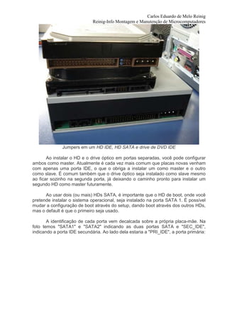 Carlos Eduardo de Melo Reinig
                             Reinig-Info Montagem e Manutenção de Microcomputadores




              Jumpers em um HD IDE, HD SATA e drive de DVD IDE

       Ao instalar o HD e o drive óptico em portas separadas, você pode configurar
ambos como master. Atualmente é cada vez mais comum que placas novas venham
com apenas uma porta IDE, o que o obriga a instalar um como master e o outro
como slave. É comum também que o drive óptico seja instalado como slave mesmo
ao ficar sozinho na segunda porta, já deixando o caminho pronto para instalar um
segundo HD como master futuramente.

      Ao usar dois (ou mais) HDs SATA, é importante que o HD de boot, onde você
pretende instalar o sistema operacional, seja instalado na porta SATA 1. É possível
mudar a configuração de boot através do setup, dando boot através dos outros HDs,
mas o default é que o primeiro seja usado.

       A identificação de cada porta vem decalcada sobre a própria placa-mãe. Na
foto temos "SATA1" e "SATA2" indicando as duas portas SATA e "SEC_IDE",
indicando a porta IDE secundária. Ao lado dela estaria a "PRI_IDE", a porta primária:
 