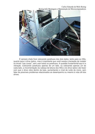 Carlos Eduardo de Melo Reinig
                             Reinig-Info Montagem e Manutenção de Microcomputadores




        É sempre chato ficar colocando parafusos dos dois lados, tanto para os HDs,
quanto para o drive óptico, mas é importante que você resista à tentação de instalar
os drives "nas coxas", sem usar todos os parafusos. A questão fundamental aqui é a
vibração. Colocando parafusos apenas de um lado, ou colocando apenas um de
cada lado, a movimentação da cabeça de leitura dos HDs e do drive óptico vão fazer
com que o drive vibre dentro da baia, aumentando o nível de ruído do micro, sem
falar de possíveis problemas relacionados ao desempenho ou mesmo à vida útil dos
drives.
 