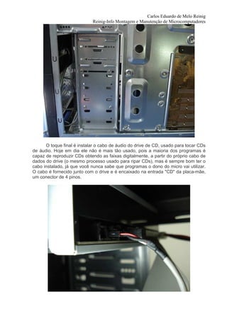 Carlos Eduardo de Melo Reinig
                            Reinig-Info Montagem e Manutenção de Microcomputadores




      O toque final é instalar o cabo de áudio do drive de CD, usado para tocar CDs
de áudio. Hoje em dia ele não é mais tão usado, pois a maioria dos programas é
capaz de reproduzir CDs obtendo as faixas digitalmente, a partir do próprio cabo de
dados do drive (o mesmo processo usado para ripar CDs), mas é sempre bom ter o
cabo instalado, já que você nunca sabe que programas o dono do micro vai utilizar.
O cabo é fornecido junto com o drive e é encaixado na entrada "CD" da placa-mãe,
um conector de 4 pinos.
 