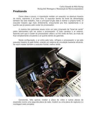 Carlos Eduardo de Melo Reinig
                             Reinig-Info Montagem e Manutenção de Microcomputadores
Finalizando
      Como disse a pouco, é importante instalar um exaustor na abertura traseira
do micro, soprando o ar para fora. O exaustor dentro da fonte de alimentação
também faz este trabalho, mas a principal função dele é resfriar a própria fonte. O
exaustor traseiro age mais diretamente, empurrando pra fora rapidamente o ar
quente que já passou pelo cooler do processador.

        A maioria dos gabinetes atuais inclui um tubo (chamado de "túnel de vento"
pelos fabricantes) que vai sobre o processador. O tubo canaliza o ar externo,
fazendo com que o cooler do processador utilize o ar frio vindo de fora, ao invés de
ficar simplesmente circulando o ar quente dentro do gabinete.

      Nesta configuração, o ar entra pelo tubo, refrigera o processador e sai pelo
exaustor traseiro (e pela fonte), criando um sistema de circulação bastante eficiente.
Se você instalar também o exaustor frontal, melhor ainda.




     Concluindo, falta apenas instalar a placa de vídeo e outras placas de
expansão (como uma segunda placa de rede, modem ou uma placa de captura) e a
montagem está completa.
 