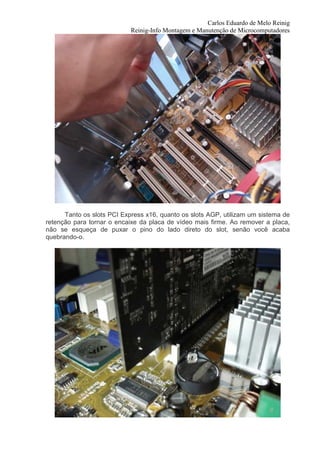 Carlos Eduardo de Melo Reinig
                            Reinig-Info Montagem e Manutenção de Microcomputadores




      Tanto os slots PCI Express x16, quanto os slots AGP, utilizam um sistema de
retenção para tornar o encaixe da placa de vídeo mais firme. Ao remover a placa,
não se esqueça de puxar o pino do lado direto do slot, senão você acaba
quebrando-o.
 