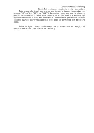 Carlos Eduardo de Melo Reinig
                            Reinig-Info Montagem e Manutenção de Microcomputadores
       Toda placa-mãe inclui pelo menos um jumper, o jumper responsável por
limpar o CMOS (CLR_CMOS ou CLRTC). Em muitas placas, ele vem de fábrica na
posição discharge (com o jumper entre os pinos 2 e 3), para evitar que a bateria seja
consumida enquanto a placa fica em estoque. A maioria das placas não dão boot
enquanto o jumper estiver nesta posição, o que pode ser confundido com defeitos na
placa.

       Antes de ligar o micro, certifique-se que o jumper está na posição 1-2
(indicada no manual como "Normal" ou "Default").
 